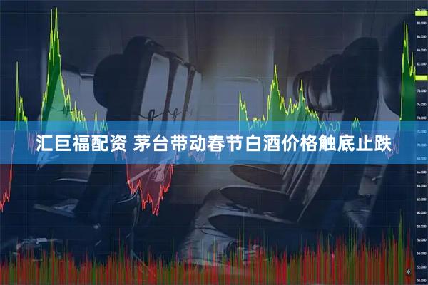 汇巨福配资 茅台带动春节白酒价格触底止跌