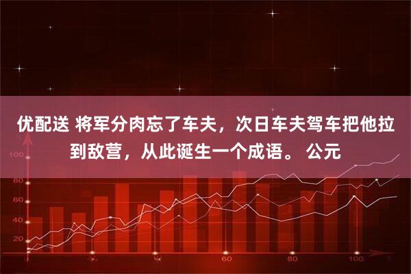 优配送 将军分肉忘了车夫，次日车夫驾车把他拉到敌营，从此诞生一个成语。 公元