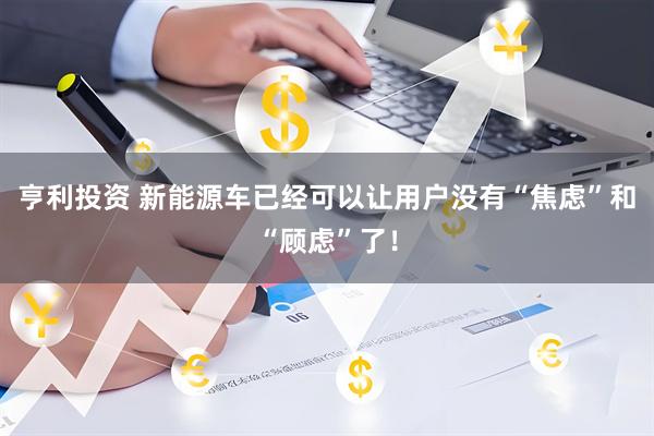 亨利投资 新能源车已经可以让用户没有“焦虑”和“顾虑”了！