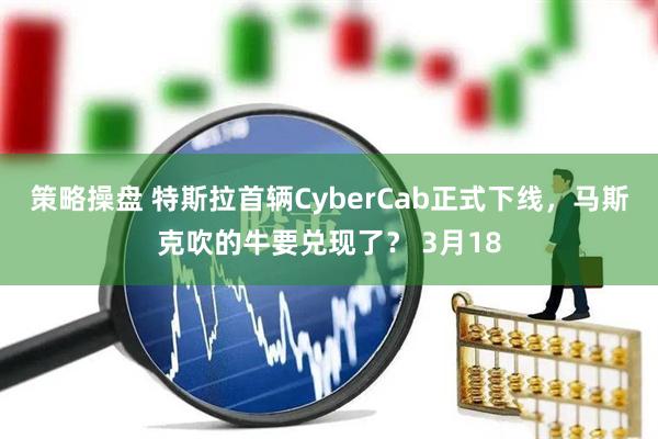 策略操盘 特斯拉首辆CyberCab正式下线，马斯克吹的牛要兑现了？ 3月18