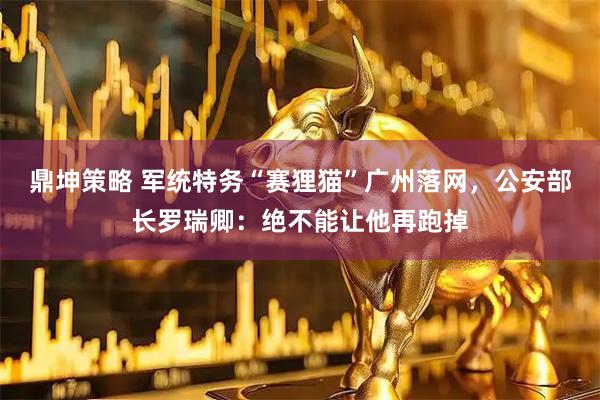 鼎坤策略 军统特务“赛狸猫”广州落网，公安部长罗瑞卿：绝不能让他再跑掉