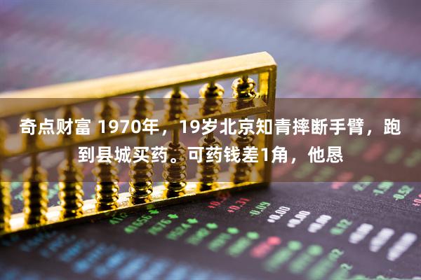 奇点财富 1970年，19岁北京知青摔断手臂，跑到县城买药。可药钱差1角，他恳