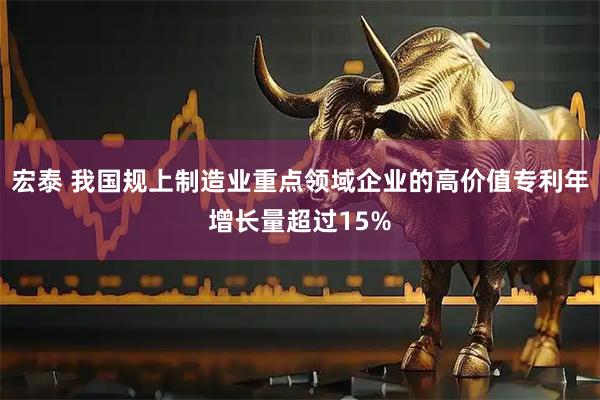 宏泰 我国规上制造业重点领域企业的高价值专利年增长量超过15%
