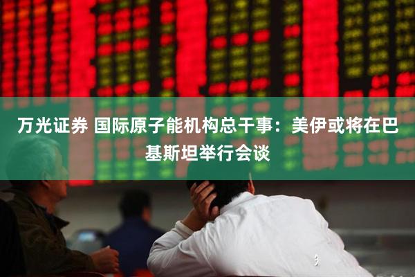 万光证券 国际原子能机构总干事：美伊或将在巴基斯坦举行会谈