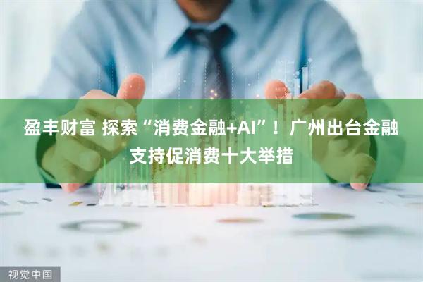 盈丰财富 探索“消费金融+AI”！广州出台金融支持促消费十大举措