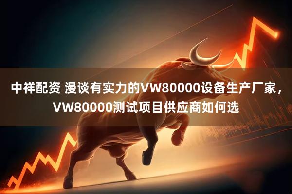 中祥配资 漫谈有实力的VW80000设备生产厂家，VW80000测试项目供应商如何选