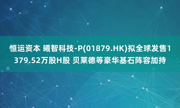 恒运资本 曦智科技-P(01879.HK)拟全球发售1379.52万股H股 贝莱德等豪华基石阵容加持
