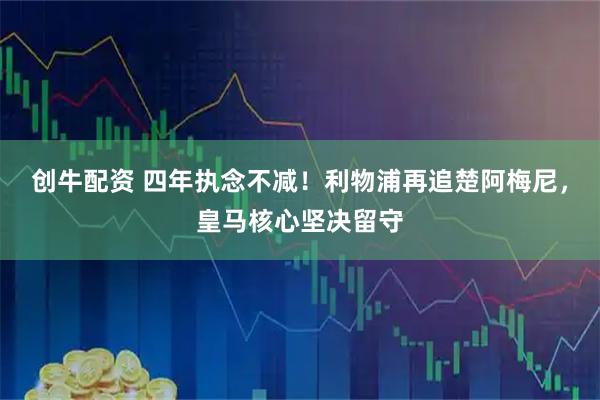 创牛配资 四年执念不减！利物浦再追楚阿梅尼，皇马核心坚决留守