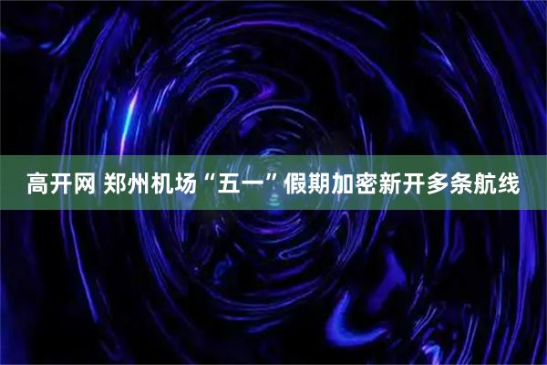 高开网 郑州机场“五一”假期加密新开多条航线