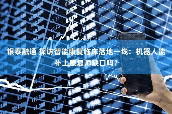 银泰融通 探访智能康复临床落地一线：机器人能补上康复师缺口吗？