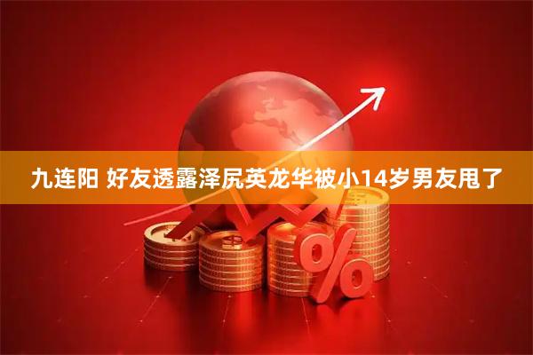 九连阳 好友透露泽尻英龙华被小14岁男友甩了