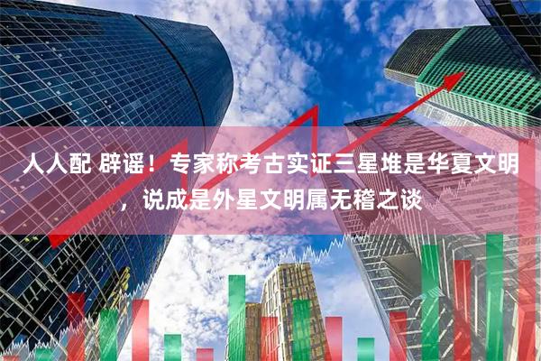 人人配 辟谣！专家称考古实证三星堆是华夏文明，说成是外星文明属无稽之谈