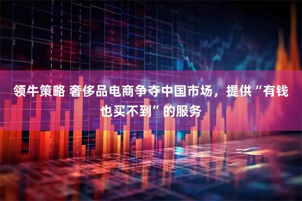 领牛策略 奢侈品电商争夺中国市场，提供“有钱也买不到”的服务