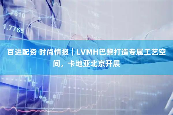 百进配资 时尚情报｜LVMH巴黎打造专属工艺空间，卡地亚北京开展