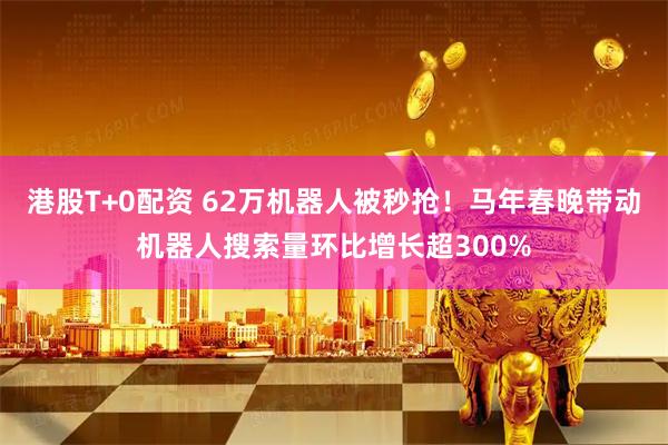 港股T+0配资 62万机器人被秒抢！马年春晚带动机器人搜索量环比增长超300%