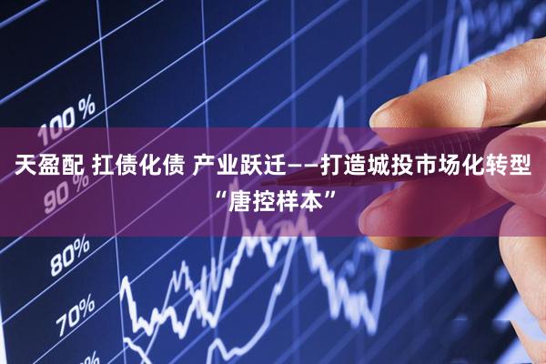 天盈配 扛债化债 产业跃迁——打造城投市场化转型“唐控样本”