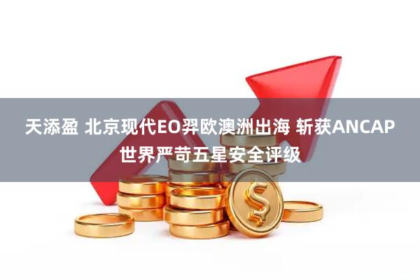 天添盈 北京现代EO羿欧澳洲出海 斩获ANCAP世界严苛五星安全评级