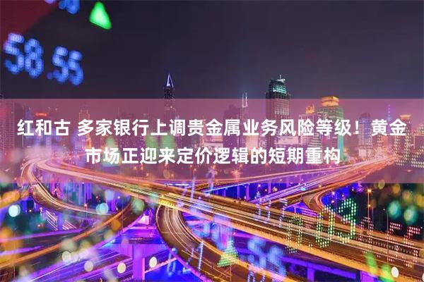 红和古 多家银行上调贵金属业务风险等级！黄金市场正迎来定价逻辑的短期重构