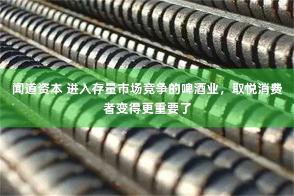 闻道资本 进入存量市场竞争的啤酒业，取悦消费者变得更重要了
