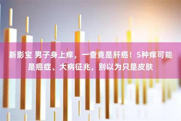新影宝 男子身上痒，一查竟是肝癌！5种痒可能是癌症、大病征兆，别以为只是皮肤