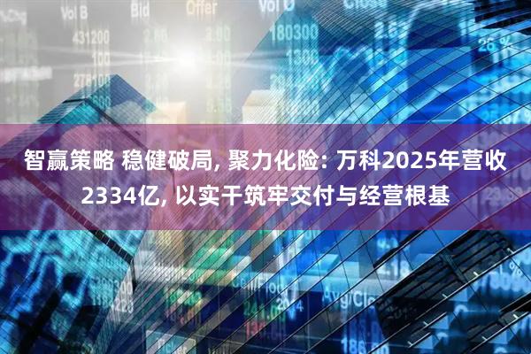 智赢策略 稳健破局, 聚力化险: 万科2025年营收2334亿, 以实干筑牢交付与经营根基