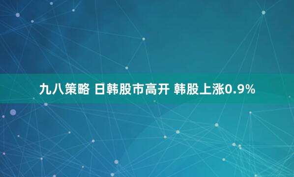九八策略 日韩股市高开 韩股上涨0.9%