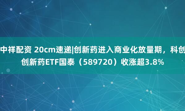 中祥配资 20cm速递|创新药进入商业化放量期，科创创新药ETF国泰（589720）收涨超3.8%
