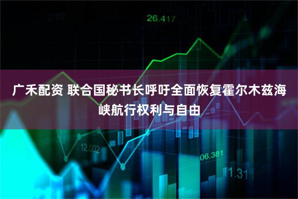 广禾配资 联合国秘书长呼吁全面恢复霍尔木兹海峡航行权利与自由