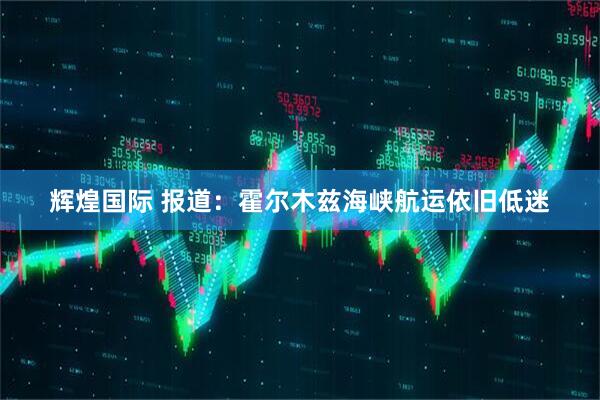 辉煌国际 报道：霍尔木兹海峡航运依旧低迷