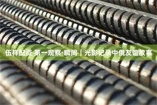 伍祥配资 第一观察·瞬间｜光影记录中俄友谊故事