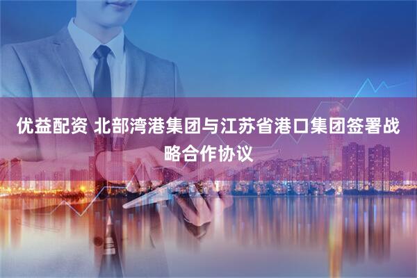 优益配资 北部湾港集团与江苏省港口集团签署战略合作协议