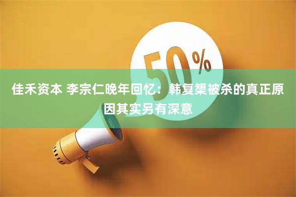 佳禾资本 李宗仁晚年回忆：韩复榘被杀的真正原因其实另有深意