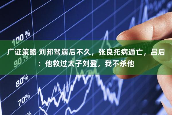 广证策略 刘邦驾崩后不久，张良托病遁亡，吕后：他救过太子刘盈，我不杀他