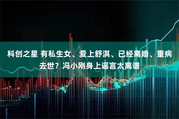 科创之星 有私生女、爱上舒淇、已经离婚、重病去世？冯小刚身上谣言太离谱