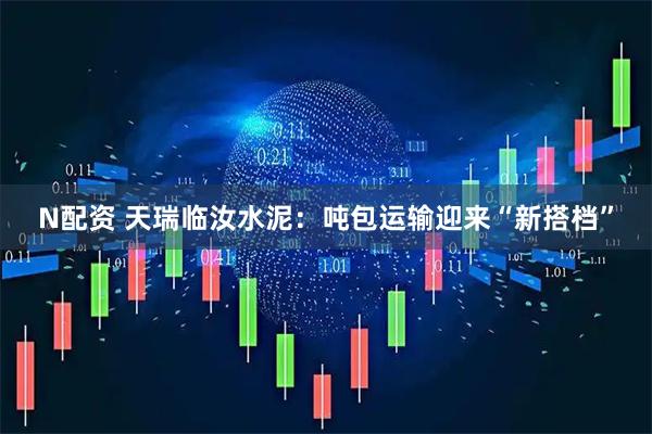 N配资 天瑞临汝水泥：吨包运输迎来“新搭档”