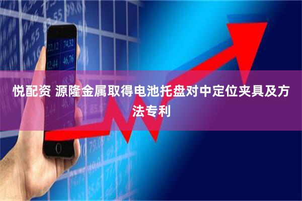 悦配资 源隆金属取得电池托盘对中定位夹具及方法专利