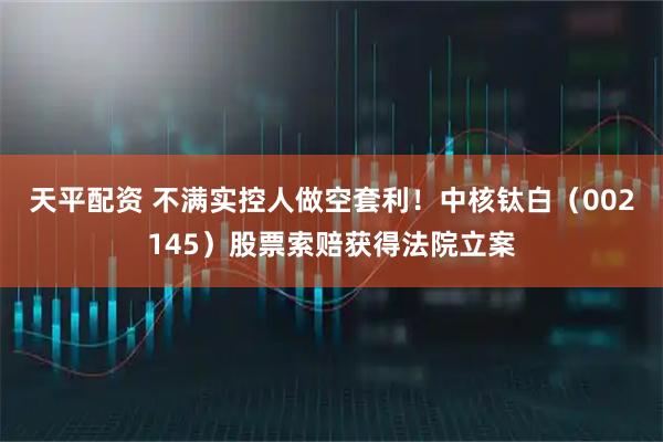 天平配资 不满实控人做空套利！中核钛白（002145）股票索赔获得法院立案